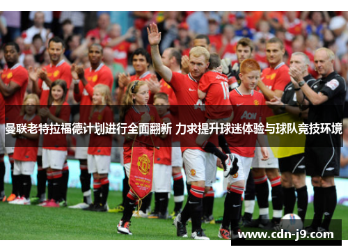 曼联老特拉福德计划进行全面翻新 力求提升球迷体验与球队竞技环境