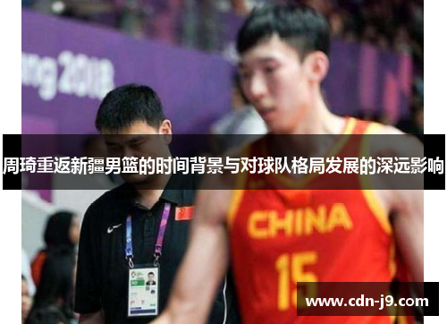 周琦重返新疆男篮的时间背景与对球队格局发展的深远影响 周琦重返新疆男篮的时间背景与对球队格局发展的深远影响