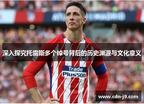 深入探究托雷斯多个绰号背后的历史渊源与文化意义