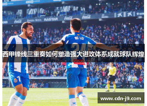 西甲锋线三重奏如何塑造强大进攻体系成就球队辉煌