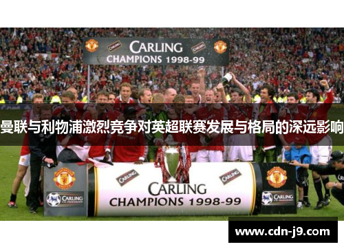 曼联与利物浦激烈竞争对英超联赛发展与格局的深远影响 曼联与利物浦激烈竞争对英超联赛发展与格局的深远影响