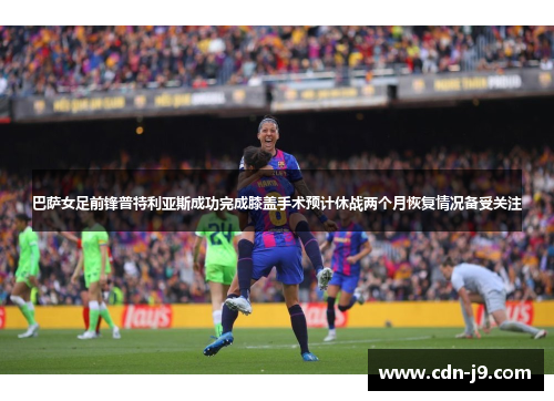 巴萨女足前锋普特利亚斯成功完成膝盖手术预计休战两个月恢复情况备受关注 巴萨女足前锋普特利亚斯成功完成膝盖手术预计休战两个月恢复情况备受关注