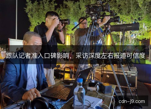 跟队记者准入口碑影响，采访深度左右报道可信度