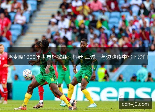 喀麦隆1990年世界杯掀翻阿根廷 二过一与边路传中写下冷门
