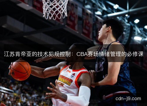 江苏肯帝亚的技术犯规控制：CBA赛场情绪管理的必修课